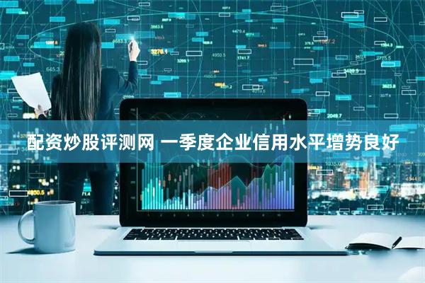 配资炒股评测网 一季度企业信用水平增势良好