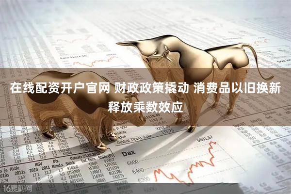 在线配资开户官网 财政政策撬动 消费品以旧换新释放乘数效应