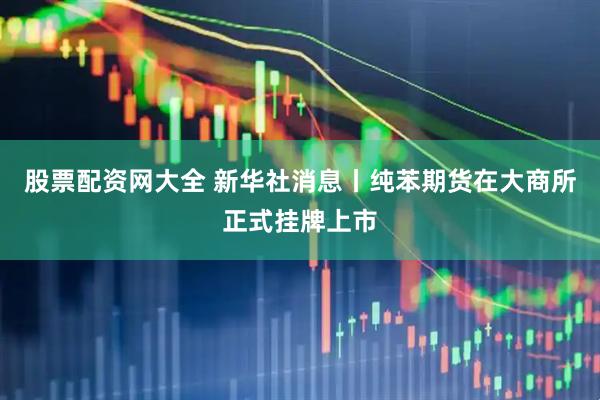 股票配资网大全 新华社消息丨纯苯期货在大商所正式挂牌上市
