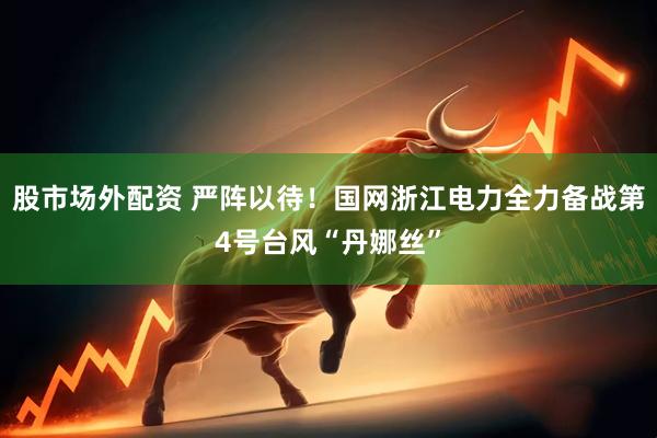 股市场外配资 严阵以待！国网浙江电力全力备战第4号台风“丹娜丝”