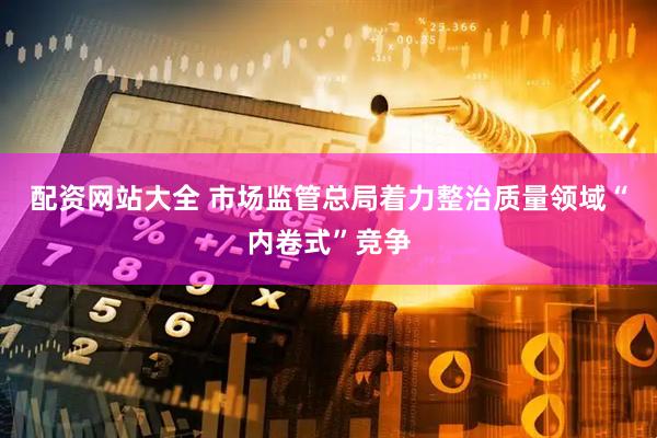 配资网站大全 市场监管总局着力整治质量领域“内卷式”竞争