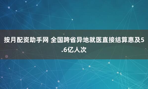 按月配资助手网 全国跨省异地就医直接结算惠及5.6亿人次