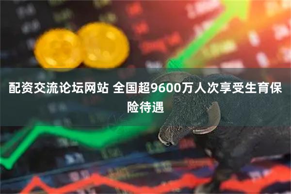 配资交流论坛网站 全国超9600万人次享受生育保险待遇