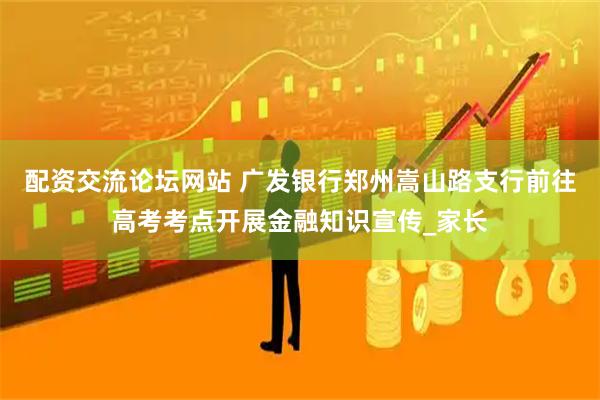 配资交流论坛网站 广发银行郑州嵩山路支行前往高考考点开展金融知识宣传_家长