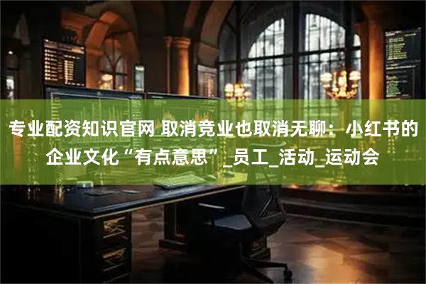 专业配资知识官网 取消竞业也取消无聊：小红书的企业文化“有点意思”_员工_活动_运动会