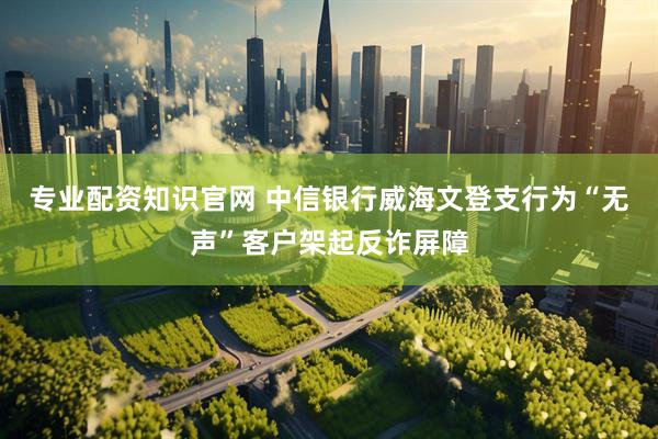 专业配资知识官网 中信银行威海文登支行为“无声”客户架起反诈屏障