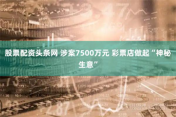股票配资头条网 涉案7500万元 彩票店做起“神秘生意”