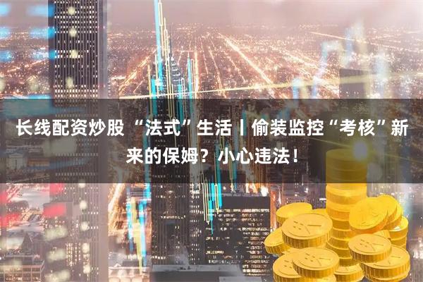 长线配资炒股 “法式”生活丨偷装监控“考核”新来的保姆？小心违法！