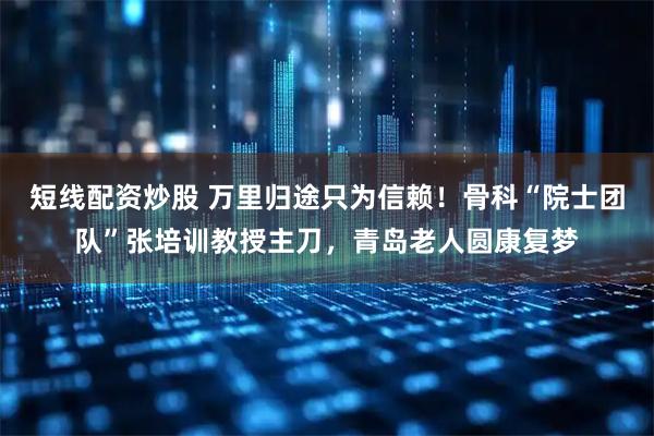 短线配资炒股 万里归途只为信赖！骨科“院士团队”张培训教授主刀，青岛老人圆康复梦