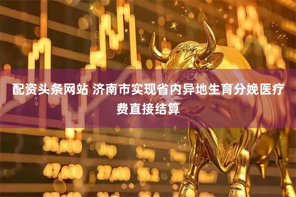 配资头条网站 济南市实现省内异地生育分娩医疗费直接结算