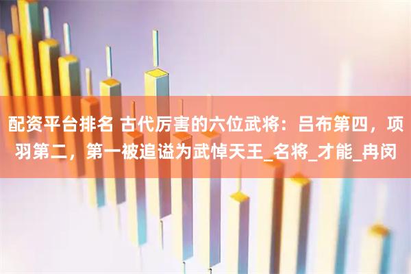 配资平台排名 古代厉害的六位武将：吕布第四，项羽第二，第一被追谥为武悼天王_名将_才能_冉闵