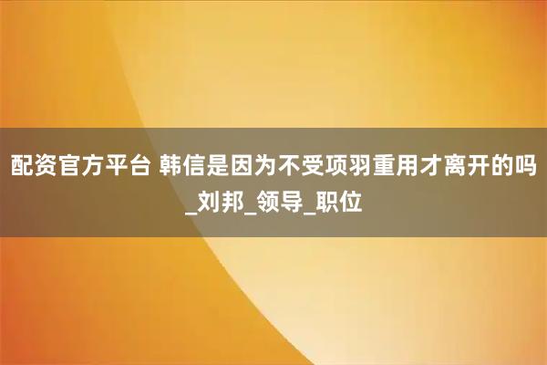 配资官方平台 韩信是因为不受项羽重用才离开的吗_刘邦_领导_职位