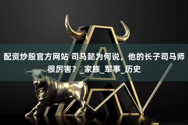 配资炒股官方网站 司马懿为何说，他的长子司马师很厉害？_家族_军事_历史