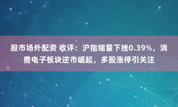 股市场外配资 收评：沪指缩量下挫0.39%，消费电子板块逆市崛起，多股涨停引关注