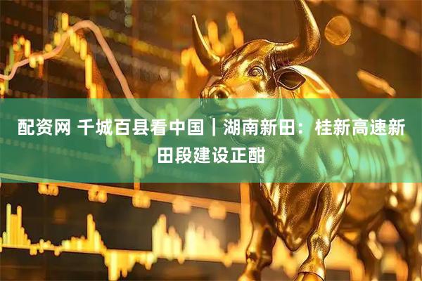 配资网 千城百县看中国｜湖南新田：桂新高速新田段建设正酣