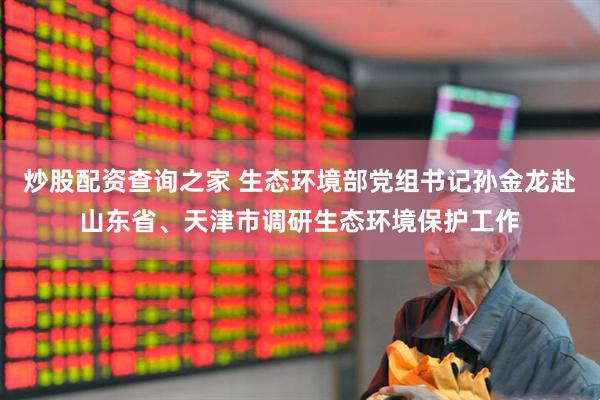 炒股配资查询之家 生态环境部党组书记孙金龙赴山东省、天津市调研生态环境保护工作