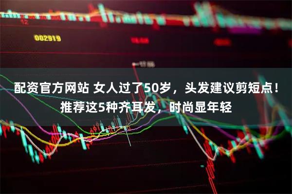 配资官方网站 女人过了50岁，头发建议剪短点！推荐这5种齐耳发，时尚显年轻