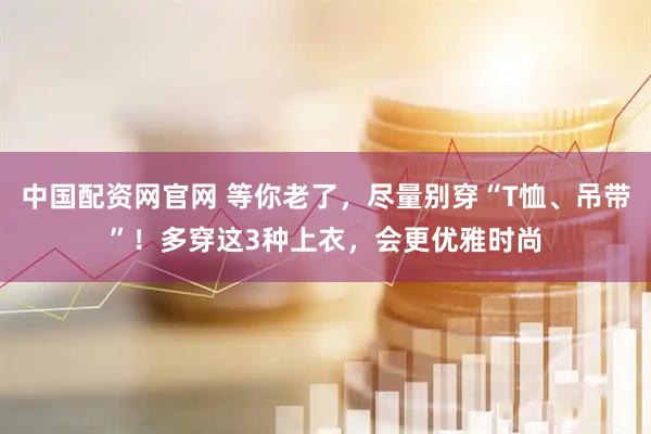 中国配资网官网 等你老了，尽量别穿“T恤、吊带”！多穿这3种上衣，会更优雅时尚