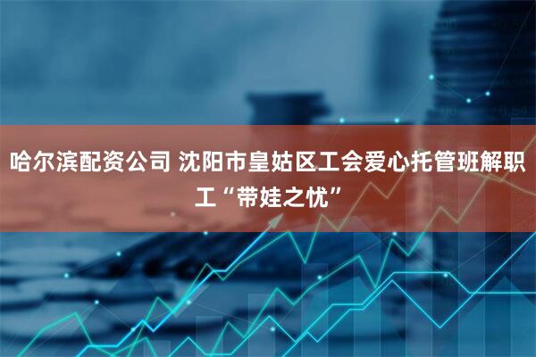 哈尔滨配资公司 沈阳市皇姑区工会爱心托管班解职工“带娃之忧”