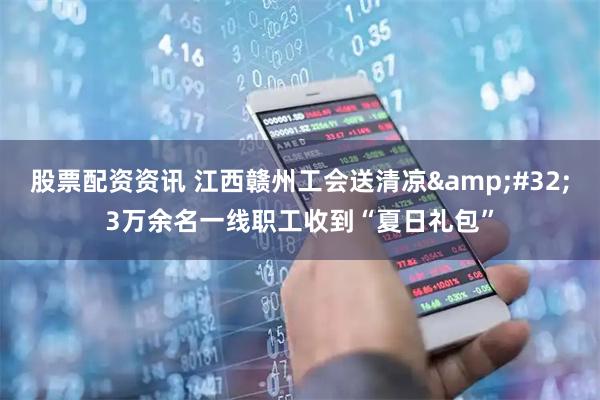 股票配资资讯 江西赣州工会送清凉 3万余名一线职工收到“夏日礼包”