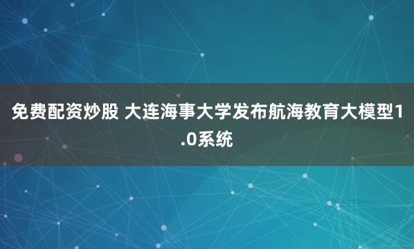 免费配资炒股 大连海事大学发布航海教育大模型1.0系统