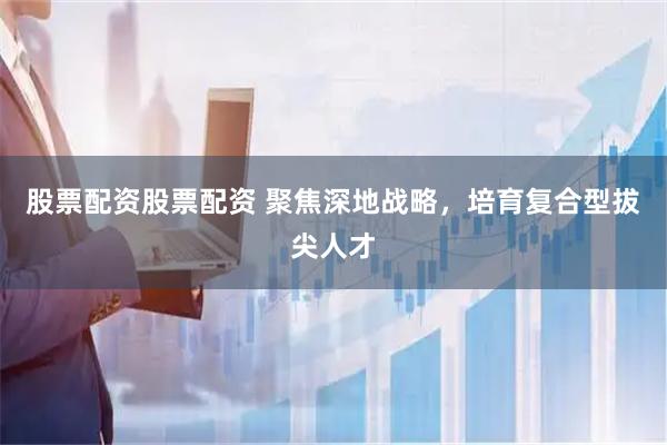 股票配资股票配资 聚焦深地战略，培育复合型拔尖人才
