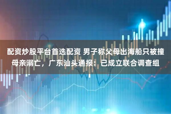 配资炒股平台首选配资 男子称父母出海船只被撞母亲溺亡，广东汕头通报：已成立联合调查组