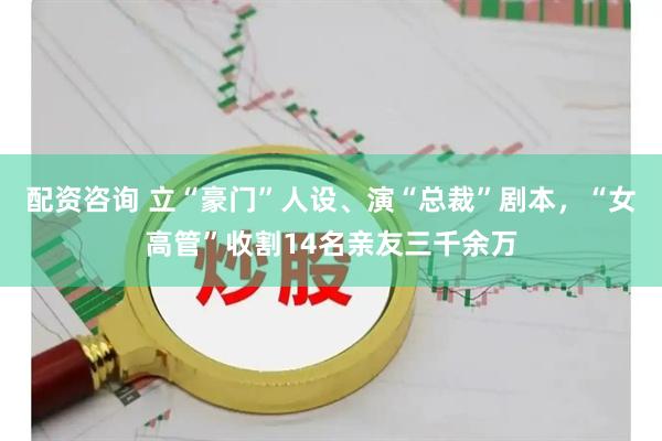 配资咨询 立“豪门”人设、演“总裁”剧本，“女高管”收割14名亲友三千余万
