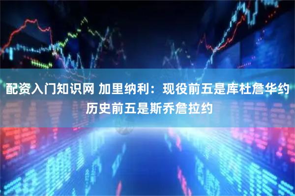 配资入门知识网 加里纳利：现役前五是库杜詹华约 历史前五是斯乔詹拉约