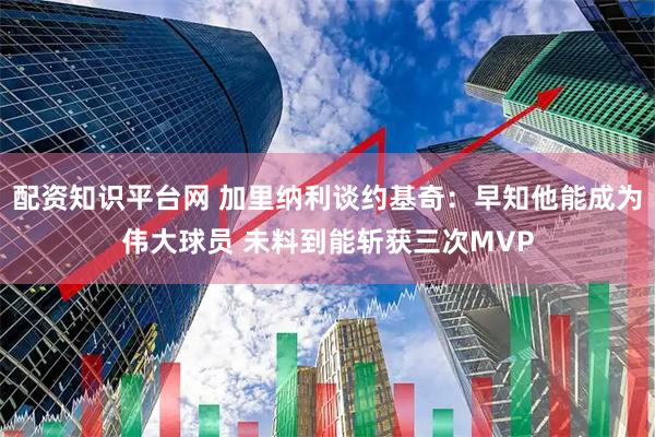 配资知识平台网 加里纳利谈约基奇：早知他能成为伟大球员 未料到能斩获三次MVP